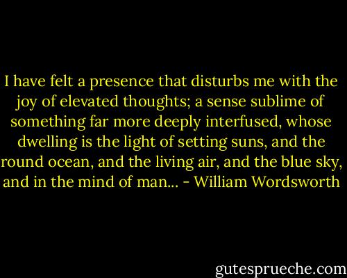 I have felt a presence that disturbs me with the joy of elevated thoughts; a sense sublime of something far more deeply interfused, whose dwelling is the light of setting suns, and the round ocean, and the living air, and the blue sky, and in the mind of man... - William Wordsworth
