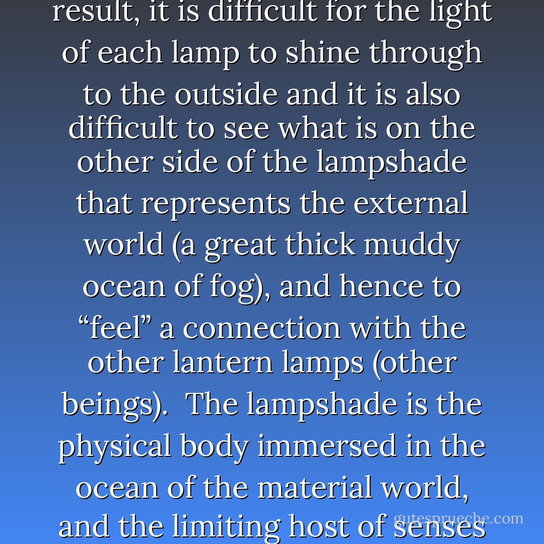 On this material plane, each living being is like a street lantern lamp with a dirty lampshade.<br /><br />The inside flame burns evenly and is of the same quality as all the rest—hence all of us are equal in the absolute sense, the essence, in the quality of our energy.<br /><br />However, some of the lamps are “turned down” and having less light in them, burn fainter, (the beings have a less defined individuality, are less in tune with the universal All which is the same as the Will)—hence all of us are unequal in a relative sense, some of us being more aware (human beings), and others being less aware (animal beings), with small wills and small flames.<br /><br />The lampshades of all are stained with the clutter of the material reality or the physical world.<br /><br />As a result, it is difficult for the light of each lamp to shine through to the outside and it is also difficult to see what is on the other side of the lampshade that represents the external world (a great thick muddy ocean of fog), and hence to “feel” a connection with the other lantern lamps (other beings).<br /><br />The lampshade is the physical body immersed in the ocean of the material world, and the limiting host of senses that it comes with.<br /><br />The dirt of the lampshade results from the cluttering bulk of life experience accumulated without a specific goal or purpose.<br /><br />The dirtier the lampshade, the less connection each soul has to the rest of the universe—and this includes its sense of connection to other beings, its sense of dual presence in the material world and the metaphysical world, and the thin connection line to the wick of fuel or the flow of electricity that resides beyond the material plane and is the universal energy.<br /><br />To remain “lit” each lantern lamp must tap into the universal Source of energy.<br /><br />If the link is weak, depression and-or illness sets in.<br /><br />If the link is strong, life persists.<br /><br />This metaphor to me best illustrates the universe. - Vera Nazarian