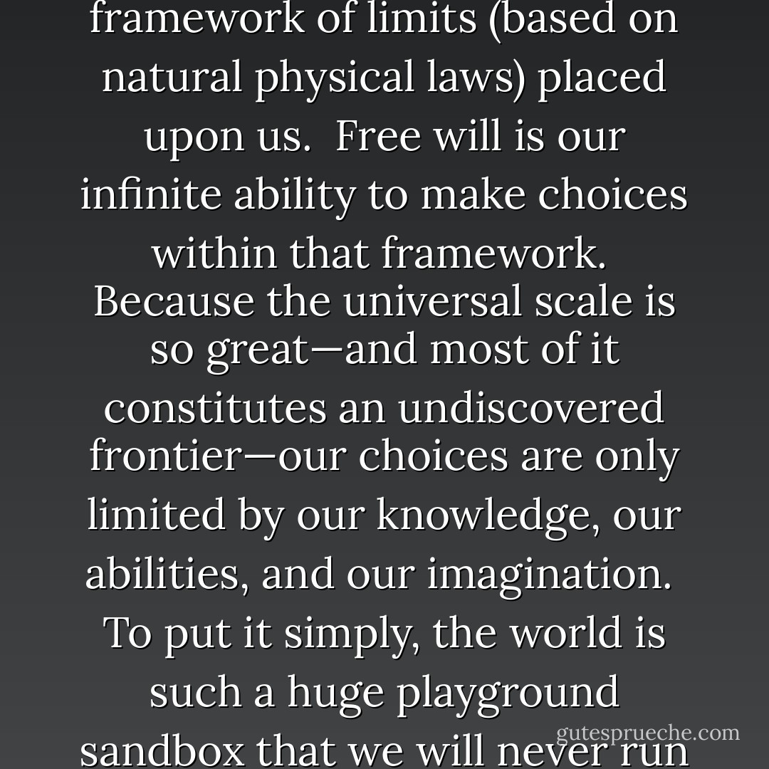 Believe it or not, the notions of free will and destiny are not mutually exclusive.<br /><br />Predestination is the universal framework of limits (based on natural physical laws) placed upon us.<br /><br />Free will is our infinite ability to make choices within that framework.<br /><br />Because the universal scale is so great—and most of it constitutes an undiscovered frontier—our choices are only limited by our knowledge, our abilities, and our imagination.<br /><br />To put it simply, the world is such a huge playground sandbox that we will never run out of sand or reach the faraway safety fence of destiny.<br /><br />So go out there and play! - Vera Nazarian