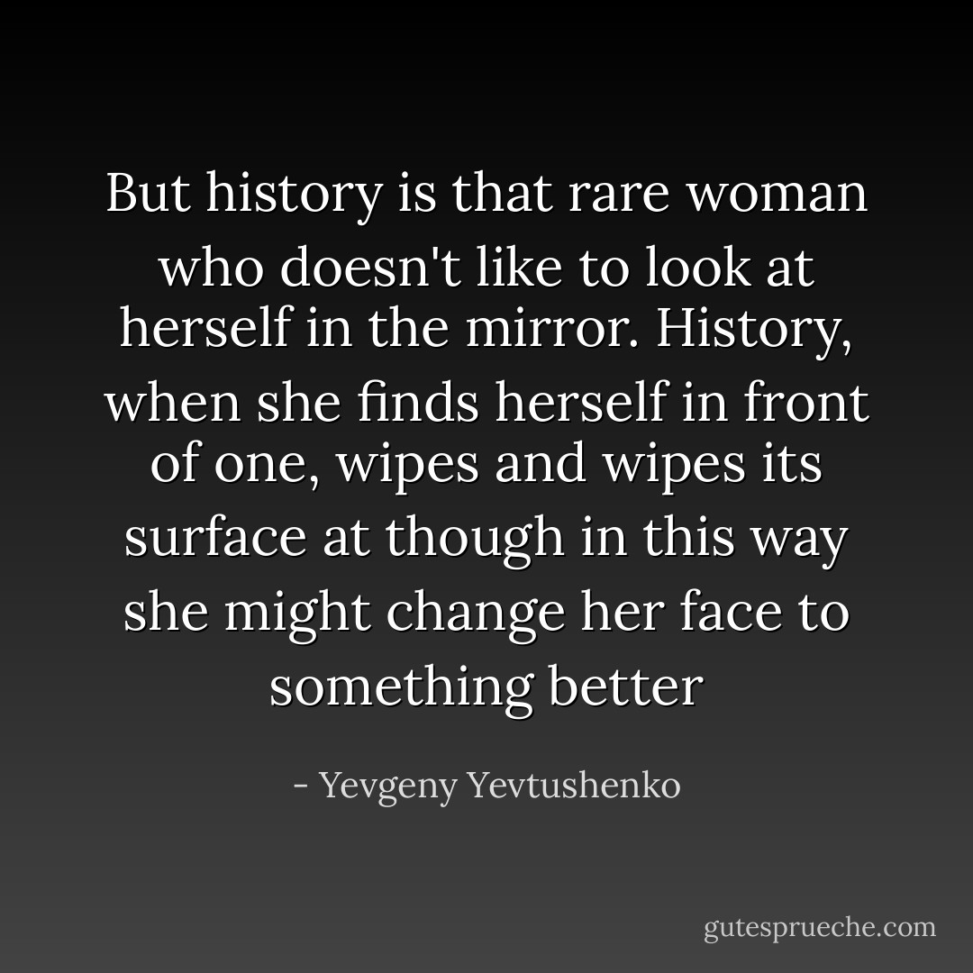 But history is that rare woman who doesn't like to look at herself in the mirror. History, when she finds herself in front of one, wipes and wipes its surface at though in this way she might change her face to something better - Yevgeny Yevtushenko