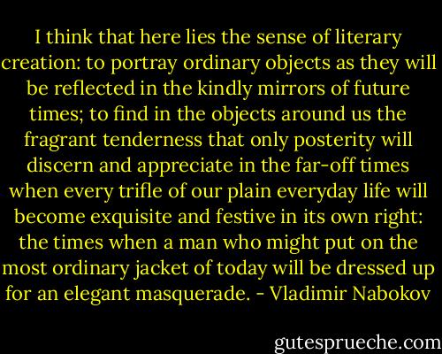 I think that here lies the sense of literary creation: to portray ordinary objects as they will be reflected in the kindly mirrors of future times; to find in the objects around us the fragrant tenderness that only posterity will discern and appreciate in the far-off times when every trifle of our plain everyday life will become exquisite and festive in its own right: the times when a man who might put on the most ordinary jacket of today will be dressed up for an elegant masquerade. - Vladimir Nabokov