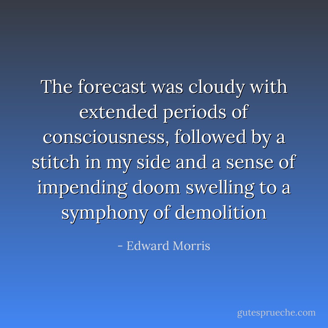 The forecast was cloudy with extended periods of consciousness, followed by a stitch in my side and a sense of impending doom swelling to a symphony of demolition - Edward Morris