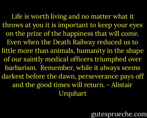 Life is worth living and no matter what it throws at you it is important to keep your eyes on the prize of the happiness that will come. Even when the Death Railway reduced us to little more than animals, humanity in the shape of our saintly medical officers triumphed over barbarism.<br /><br />Remember, while it always seems darkest before the dawn, perseverance pays off and the good times will return. - Alistair Urquhart