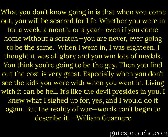 What you don’t know going in is that when you come out, you will be scarred for life. Whether you were in for a week, a month, or a year—even if you come home without a scratch—you are never, ever going to be the same.<br /><br />When I went in, I was eighteen. I thought it was all glory and you win lots of medals. You think you’re going to be the guy. Then you find out the cost is very great. Especially when you don’t see the kids you were with when you went in. Living with it can be hell. It’s like the devil presides in you. I knew what I sighed up for, yes, and I would do it again. But the reality of war—words can’t begin to describe it. - William Guarnere