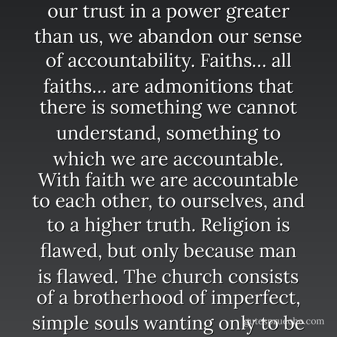 Whether or not you believe in God, you must believe this: when we as a species abandon our trust in a power greater than us, we abandon our sense of accountability. Faiths… all faiths… are admonitions that there is something we cannot understand, something to which we are accountable. With faith we are accountable to each other, to ourselves, and to a higher truth. Religion is flawed, but only because man is flawed. The church consists of a brotherhood of imperfect, simple souls wanting only to be a voice of compassion in a world spinning out of control. - Dan Brown