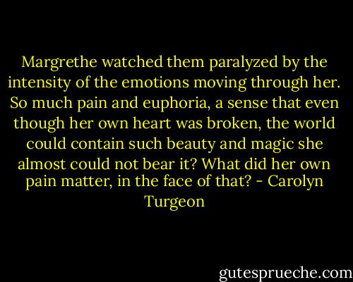 Margrethe watched them paralyzed by the intensity of the emotions moving through her. So much pain and euphoria, a sense that even though her own heart was broken, the world could contain such beauty and magic she almost could not bear it? What did her own pain matter, in the face of that? - Carolyn Turgeon