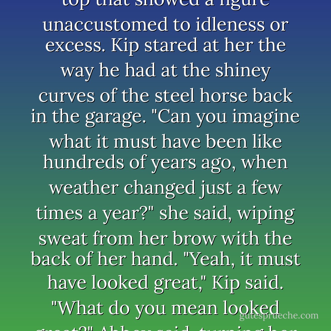 I can't believe this heat," Abbey said, taking her tunic and pulling it over her head. Underneath was a form-fitting top that showed a figure unaccustomed to idleness or excess. Kip stared at her the way he had at the shiney curves of the steel horse back in the garage. "Can you imagine what it must have been like hundreds of years ago, when weather changed just a few times a year?" she said, wiping sweat from her brow with the back of her hand. "Yeah, it must have looked great," Kip said. "What do you mean looked great?" Abbey said, turning her eye on Kip. "Must have been great, like you said," he corrected. - Shawn Keenan