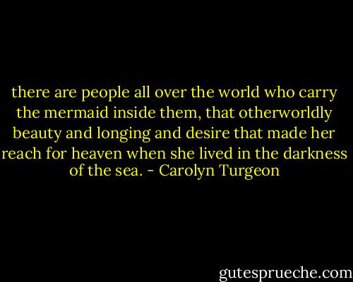 there are people all over the world who carry the mermaid inside them, that otherworldly beauty and longing and desire that made her reach for heaven when she lived in the darkness of the sea. - Carolyn Turgeon