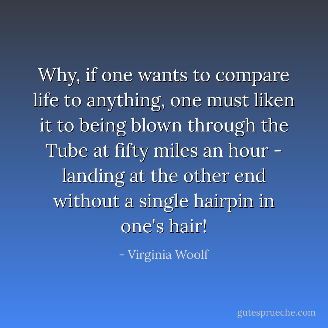 Why, if one wants to compare life to anything, one must liken it to being blown through the Tube at fifty miles an hour - landing at the other end without a single hairpin in one's hair! - Virginia Woolf