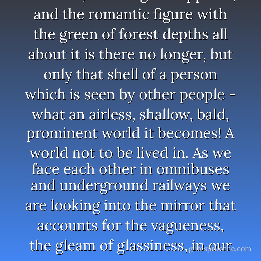 Suppose the looking glass smashes, the image disappears, and the romantic figure with the green of forest depths all about it is there no longer, but only that shell of a person which is seen by other people - what an airless, shallow, bald, prominent world it becomes! A world not to be lived in. As we face each other in omnibuses and underground railways we are looking into the mirror that accounts for the vagueness, the gleam of glassiness, in our eyes. - Virginia Woolf