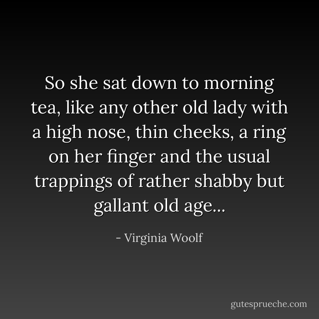 So she sat down to morning tea, like any other old lady with a high nose, thin cheeks, a ring on her finger and the usual trappings of rather shabby but gallant old age... - Virginia Woolf