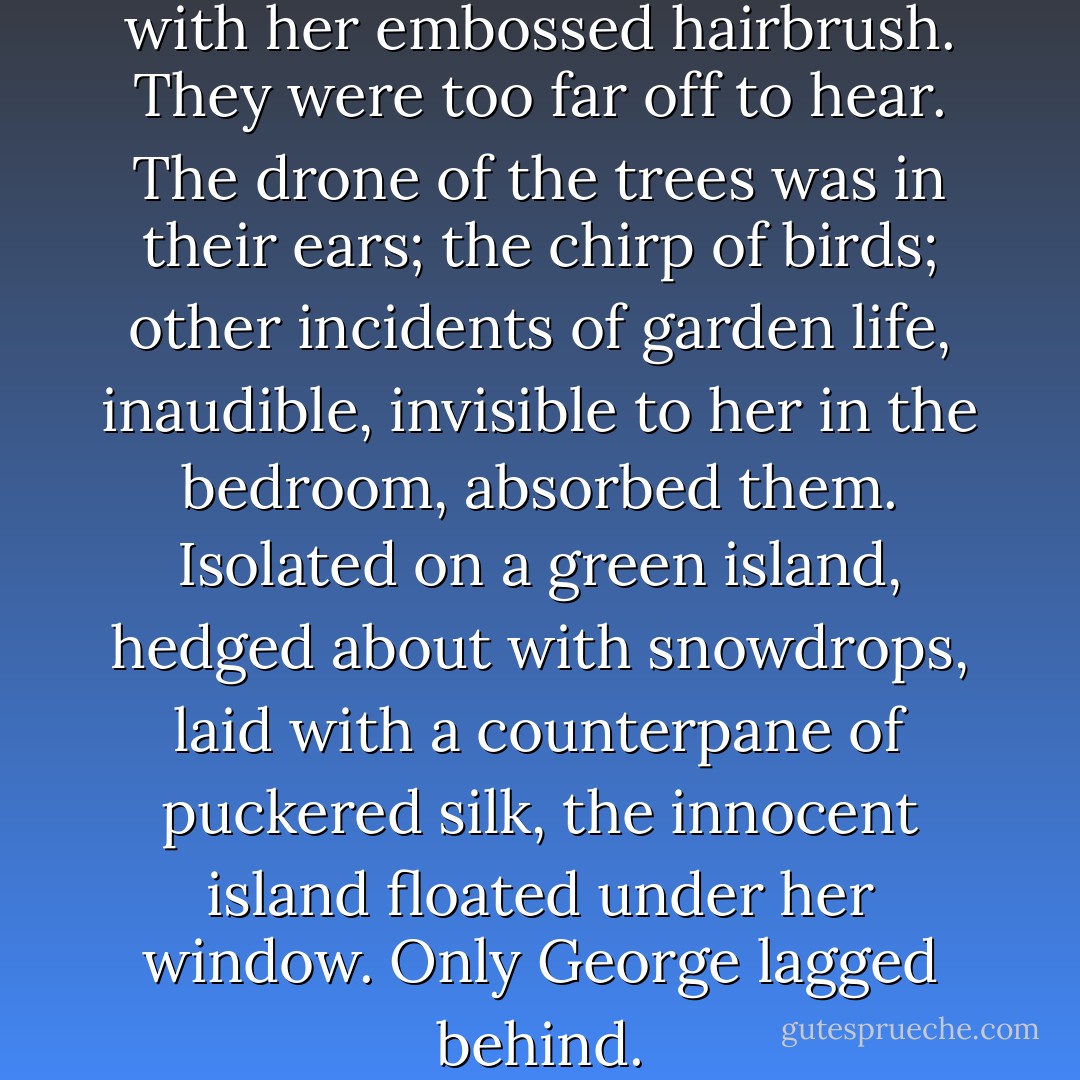 She tapped on the window with her embossed hairbrush. They were too far off to hear. The drone of the trees was in their ears; the chirp of birds; other incidents of garden life, inaudible, invisible to her in the bedroom, absorbed them. Isolated on a green island, hedged about with snowdrops, laid with a counterpane of puckered silk, the innocent island floated under her window. Only George lagged behind. - Virginia Woolf