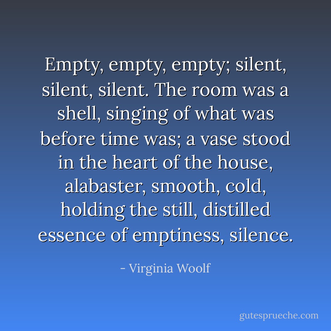 Empty, empty, empty; silent, silent, silent. The room was a shell, singing of what was before time was; a vase stood in the heart of the house, alabaster, smooth, cold, holding the still, distilled essence of emptiness, silence. - Virginia Woolf