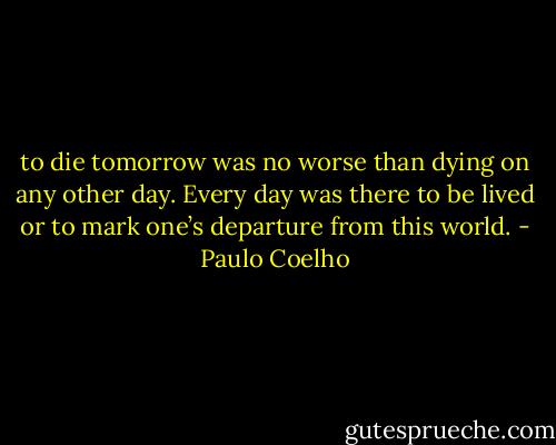 to die tomorrow was no worse than dying on any other day. Every day was there to be lived or to mark one’s departure from this world. - Paulo Coelho