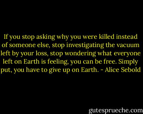 If you stop asking why you were killed instead of someone else, stop investigating the vacuum left by your loss, stop wondering what everyone left on Earth is feeling, you can be free. Simply put, you have to give up on Earth. - Alice Sebold