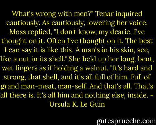 What's wrong with men?" Tenar inquired cautiously.<br />As cautiously, lowering her voice, Moss replied, "I don't know, my dearie. I've thought on it. Often I've thought on it. The best I can say it is like this. A man's in his skin, see, like a nut in its shell." She held up her long, bent, wet fingers as if holding a walnut. "It's hard and strong, that shell, and it's all full of him. Full of grand man-meat, man-self. And that's all. That's all there is. It's all him and nothing else, inside. - Ursula K. Le Guin