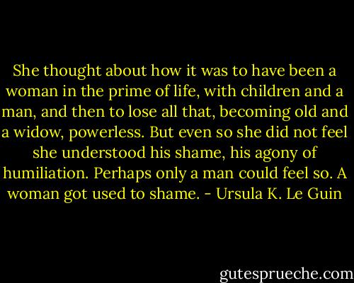 She thought about how it was to have been a woman in the prime of life, with children and a man, and then to lose all that, becoming old and a widow, powerless. But even so she did not feel she understood his shame, his agony of humiliation. Perhaps only a man could feel so. A woman got used to shame. - Ursula K. Le Guin