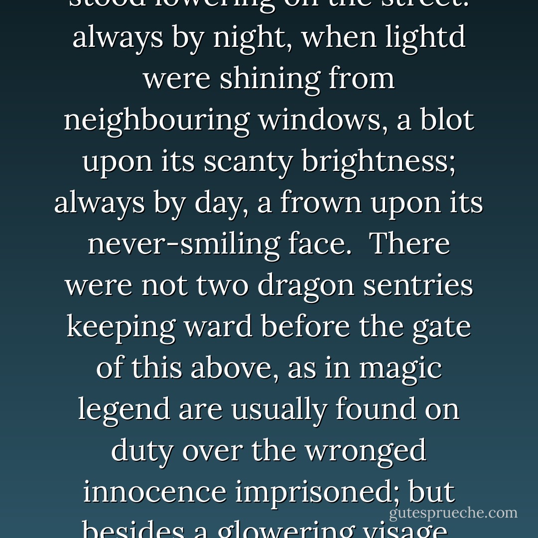Florence lives alone in the great dreary house, and day succeeded day, and still she lived alone; and the blank walls looked down upon her with a vacant stare, as if they had a Gorgon-like mind to stare her youth and beauty into stone.<br /> No magic dwelling-place in magic story, shut up in the heart of a thick wood, was ever more solitary and deserted to the fancy, than was her father's mansion in its grim reality, as it stood lowering on the street: always by night, when lightd were shining from neighbouring windows, a blot upon its scanty brightness; always by day, a frown upon its never-smiling face.<br /> There were not two dragon sentries keeping ward before the gate of this above, as in magic legend are usually found on duty over the wronged innocence imprisoned; but besides a glowering visage, with its thin lips parted wickedly, that surveyed all comers from above the archway of the door, there was a monstrous fantasy of rusty iron, curling and twisting like a petrification of an arbour over threshold, budding in spikes and corkscrew points, and bearing, one on either side, two ominous extinguishers, that seemed to say, 'Who enter here, leave light behind! - Charles Dickens