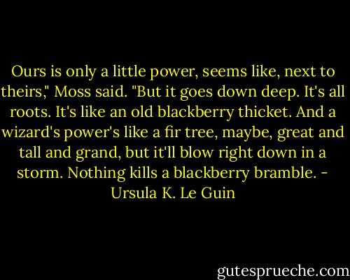 Ours is only a little power, seems like, next to theirs," Moss said. "But it goes down deep. It's all roots. It's like an old blackberry thicket. And a wizard's power's like a fir tree, maybe, great and tall and grand, but it'll blow right down in a storm. Nothing kills a blackberry bramble. - Ursula K. Le Guin