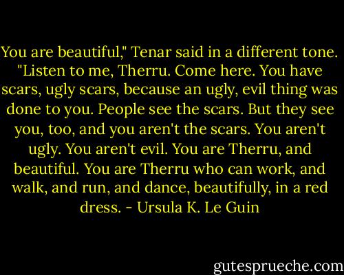 You are beautiful," Tenar said in a different tone. "Listen to me, Therru. Come here. You have scars, ugly scars, because an ugly, evil thing was done to you. People see the scars. But they see you, too, and you aren't the scars. You aren't ugly. You aren't evil. You are Therru, and beautiful. You are Therru who can work, and walk, and run, and dance, beautifully, in a red dress. - Ursula K. Le Guin