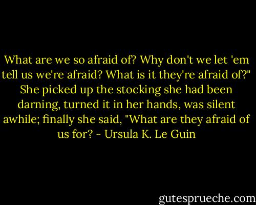 What are we so afraid of? Why don't we let 'em tell us we're afraid? What is it they're afraid of?" She picked up the stocking she had been darning, turned it in her hands, was silent awhile; finally she said, "What are they afraid of us for? - Ursula K. Le Guin