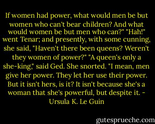 If women had power, what would men be but women who can't bear children? And what would women be but men who can?"<br />"Hah!" went Tenar; and presently, with some cunning, she said, "Haven't there been queens? Weren't they women of power?"<br />"A queen's only a she-king," said Ged.<br />She snorted.<br />"I mean, men give her power. They let her use their power. But it isn't hers, is it? It isn't because she's a woman that she's powerful, but despite it. - Ursula K. Le Guin