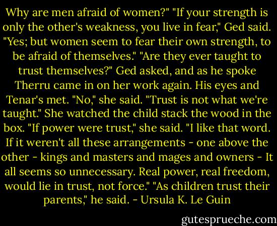 Why are men afraid of women?"<br />"If your strength is only the other's weakness, you live in fear," Ged said.<br />"Yes; but women seem to fear their own strength, to be afraid of themselves."<br />"Are they ever taught to trust themselves?" Ged asked, and as he spoke Therru came in on her work again. His eyes and Tenar's met.<br />"No," she said. "Trust is not what we're taught." She watched the child stack the wood in the box. "If power were trust," she said. "I like that word. If it weren't all these arrangements - one above the other - kings and masters and mages and owners - It all seems so unnecessary. Real power, real freedom, would lie in trust, not force."<br />"As children trust their parents," he said. - Ursula K. Le Guin