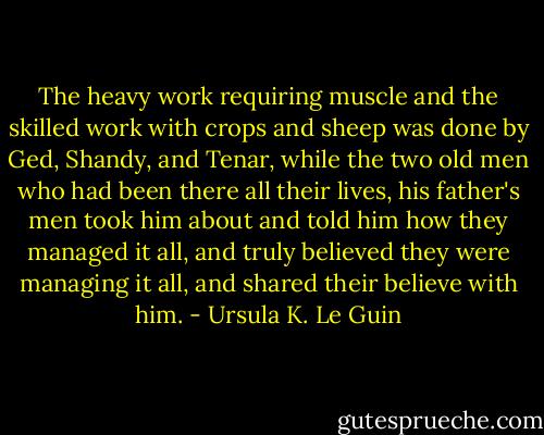 The heavy work requiring muscle and the skilled work with crops and sheep was done by Ged, Shandy, and Tenar, while the two old men who had been there all their lives, his father's men took him about and told him how they managed it all, and truly believed they were managing it all, and shared their believe with him. - Ursula K. Le Guin
