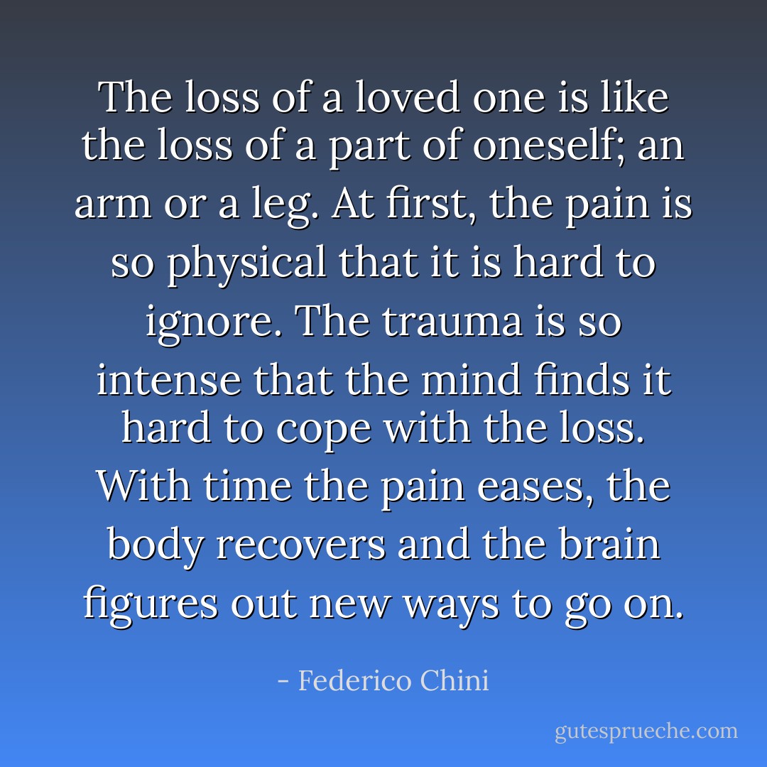 The loss of a loved one is like the loss of a part of oneself; an arm or a leg. At first, the pain is so physical that it is hard to ignore. The trauma is so intense that the mind finds it hard to cope with the loss. With time the pain eases, the body recovers and the brain figures out new ways to go on. - Federico Chini