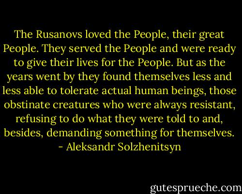 The Rusanovs loved the People, their great People. They served the People and were ready to give their lives for the People. But as the years went by they found themselves less and less able to tolerate actual human beings, those obstinate creatures who were always resistant, refusing to do what they were told to and, besides, demanding something for themselves. - Aleksandr Solzhenitsyn