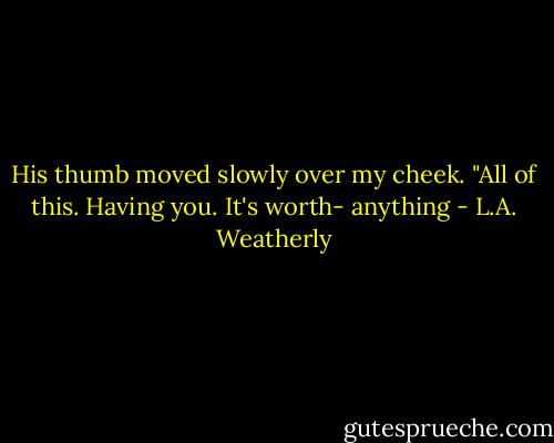 His thumb moved slowly over my cheek. "All of this. Having you. It's worth- anything - L.A. Weatherly