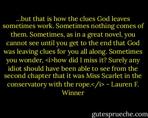 ...but that is how the clues God leaves sometimes work. Sometimes nothing comes of them. Sometimes, as in a great novel, you cannot see until you get to the end that God was leaving clues for you all along. Sometimes you wonder, <i>how did I miss it? Surely any idiot should have been able to see from the second chapter that it was Miss Scarlet in the conservatory with the rope.</i> - Lauren F. Winner