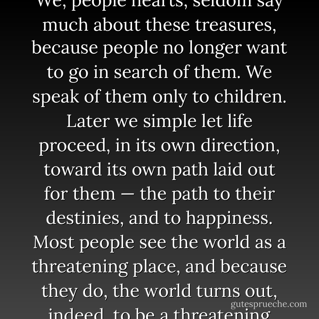 Everyone on earth has a treasure that awaits him. [...] We, people hearts, seldom say much about these treasures, because people no longer want to go in search of them. We speak of them only to children. Later we simple let life proceed, in its own direction, toward its own path laid out for them — the path to their destinies, and to happiness. Most people see the world as a threatening place, and because they do, the world turns out, indeed, to be a threatening place. p.125 - Paulo Coelho