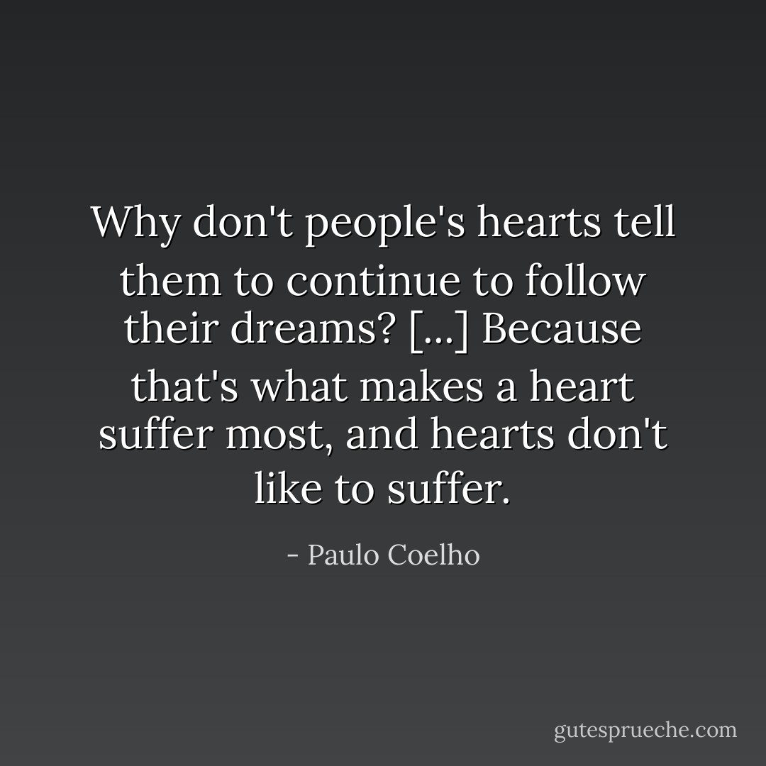 Why don't people's hearts tell them to continue to follow their dreams? [...] Because that's what makes a heart suffer most, and hearts don't like to suffer. - Paulo Coelho