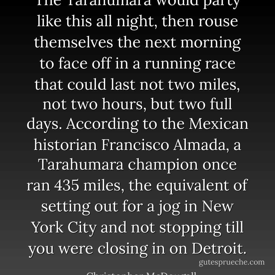 The Tarahumara would party like this all night, then rouse themselves the next morning to face off in a running race that could last not two miles, not two hours, but two full days. According to the Mexican historian Francisco Almada, a Tarahumara champion once ran 435 miles, the equivalent of setting out for a jog in New York City and not stopping till you were closing in on Detroit. - Christopher McDougall