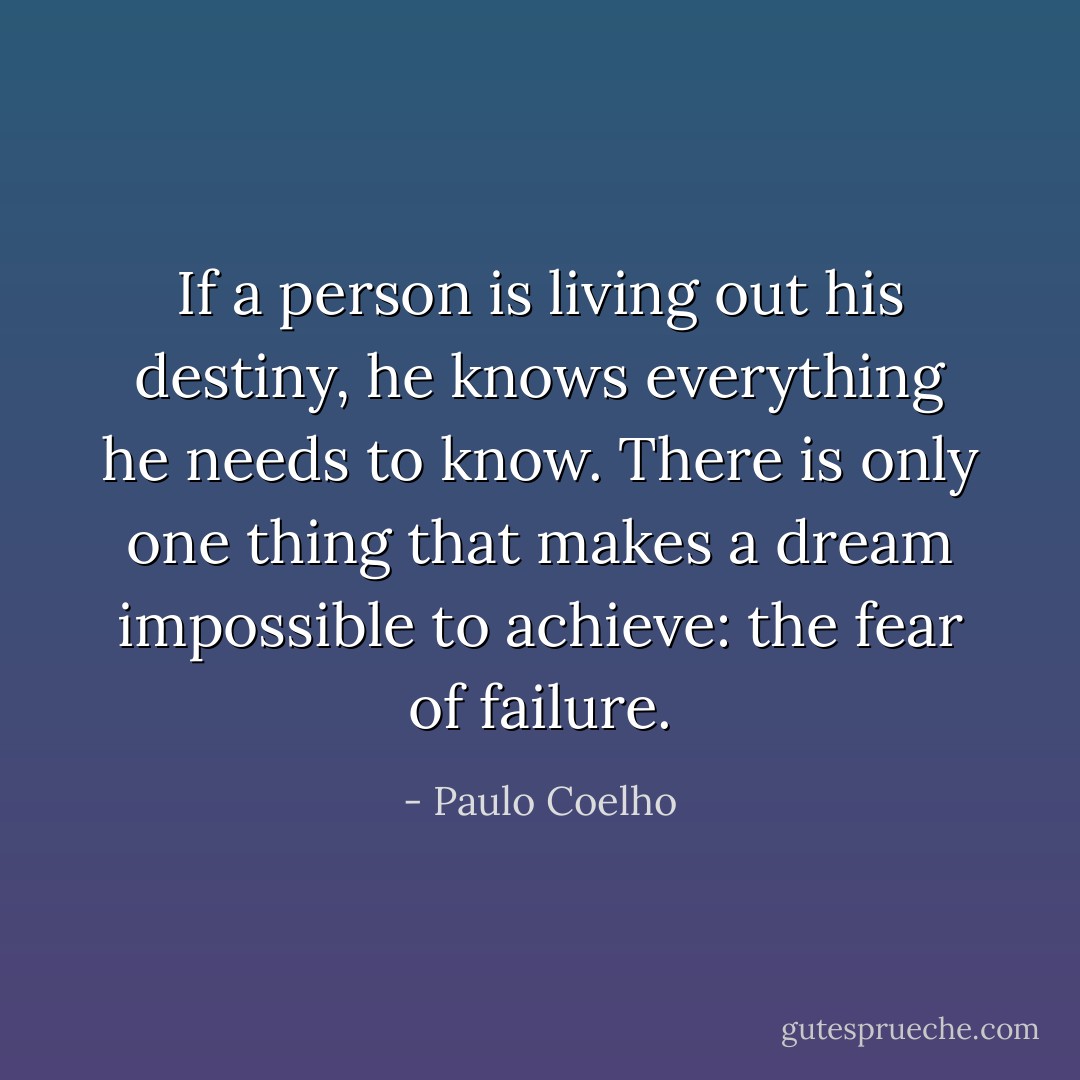 If a person is living out his destiny, he knows everything he needs to know. There is only one thing that makes a dream impossible to achieve: the fear of failure. - Paulo Coelho