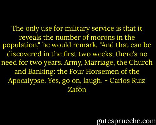 The only use for military service is that it reveals the number of morons in the population," he would remark. "And that can be discovered in the first two weeks; there's no need for two years. Army, Marriage, the Church and Banking: the Four Horsemen of the Apocalypse. Yes, go on, laugh. - Carlos Ruiz Zafón