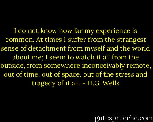I do not know how far my experience is common. At times I suffer from the strangest sense of detachment from myself and the world about me; I seem to watch it all from the outside, from somewhere inconceivably remote, out of time, out of space, out of the stress and tragedy of it all. - H.G. Wells