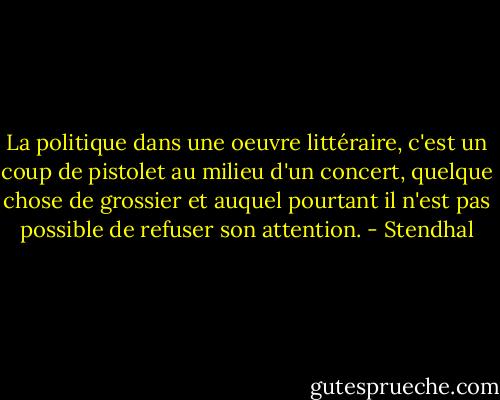La politique dans une oeuvre littéraire, c'est un coup de pistolet au milieu d'un concert, quelque chose de grossier et auquel pourtant il n'est pas possible de refuser son attention. - Stendhal