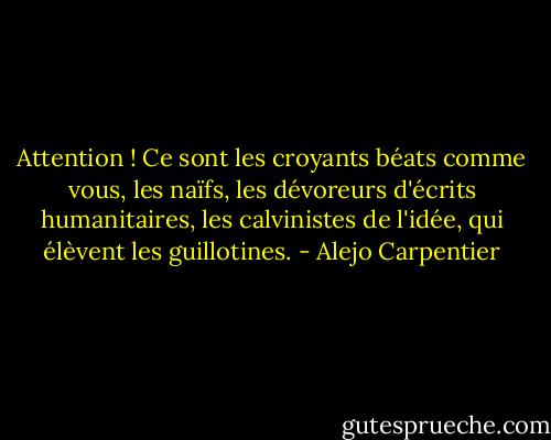 Attention ! Ce sont les croyants béats comme vous, les naïfs, les dévoreurs d'écrits humanitaires, les calvinistes de l'idée, qui élèvent les guillotines. - Alejo Carpentier