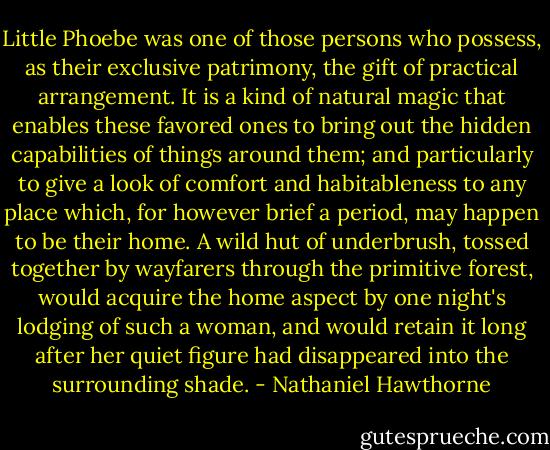 Little Phoebe was one of those persons who possess, as their exclusive patrimony, the gift of practical arrangement. It is a kind of natural magic that enables these favored ones to bring out the hidden capabilities of things around them; and particularly to give a look of comfort and habitableness to any place which, for however brief a period, may happen to be their home. A wild hut of underbrush, tossed together by wayfarers through the primitive forest, would acquire the home aspect by one night's lodging of such a woman, and would retain it long after her quiet figure had disappeared into the surrounding shade. - Nathaniel Hawthorne