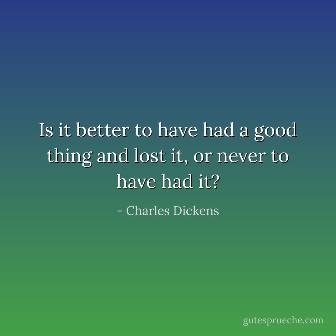 Is it better to have had a good thing and lost it, or never to have had it? - Charles Dickens