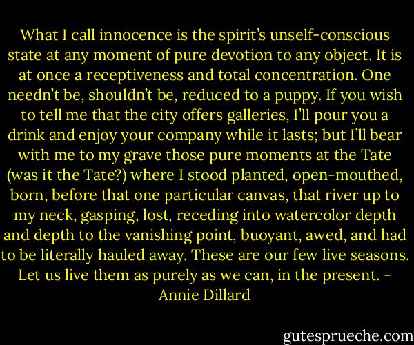What I call innocence is the spirit’s unself-conscious state at any moment of pure devotion to any object. It is at once a receptiveness and total concentration. One needn’t be, shouldn’t be, reduced to a puppy. If you wish to tell me that the city offers galleries, I’ll pour you a drink and enjoy your company while it lasts; but I’ll bear with me to my grave those pure moments at the Tate (was it the Tate?) where I stood planted, open-mouthed, born, before that one particular canvas, that river up to my neck, gasping, lost, receding into watercolor depth and depth to the vanishing point, buoyant, awed, and had to be literally hauled away. These are our few live seasons. Let us live them as purely as we can, in the present. - Annie Dillard