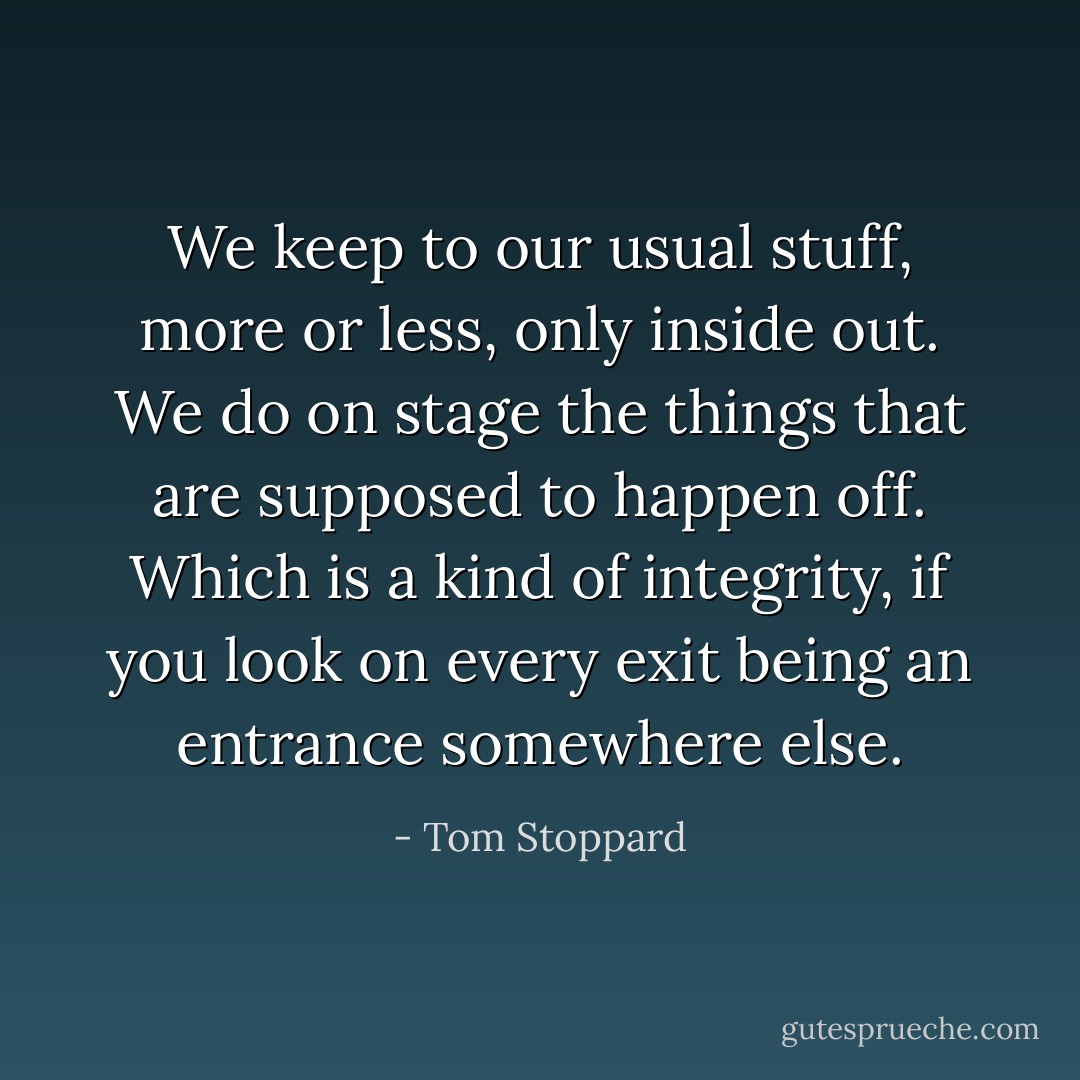 We keep to our usual stuff, more or less, only inside out. We do on stage the things that are supposed to happen off. Which is a kind of integrity, if you look on every exit being an entrance somewhere else. - Tom Stoppard