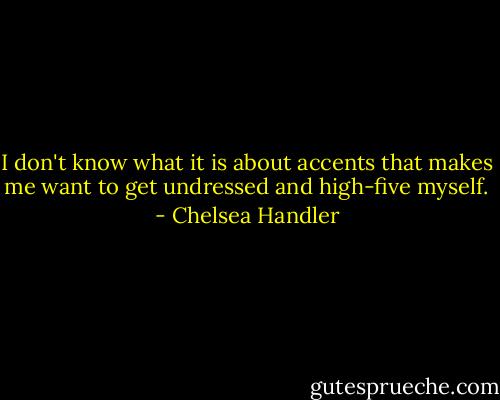 I don't know what it is about accents that makes me want to get undressed and high-five myself. - Chelsea Handler