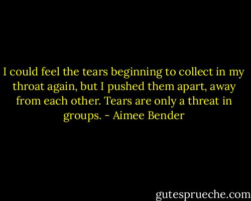 I could feel the tears beginning to collect in my throat again, but I pushed them apart, away from each other. Tears are only a threat in groups. - Aimee Bender