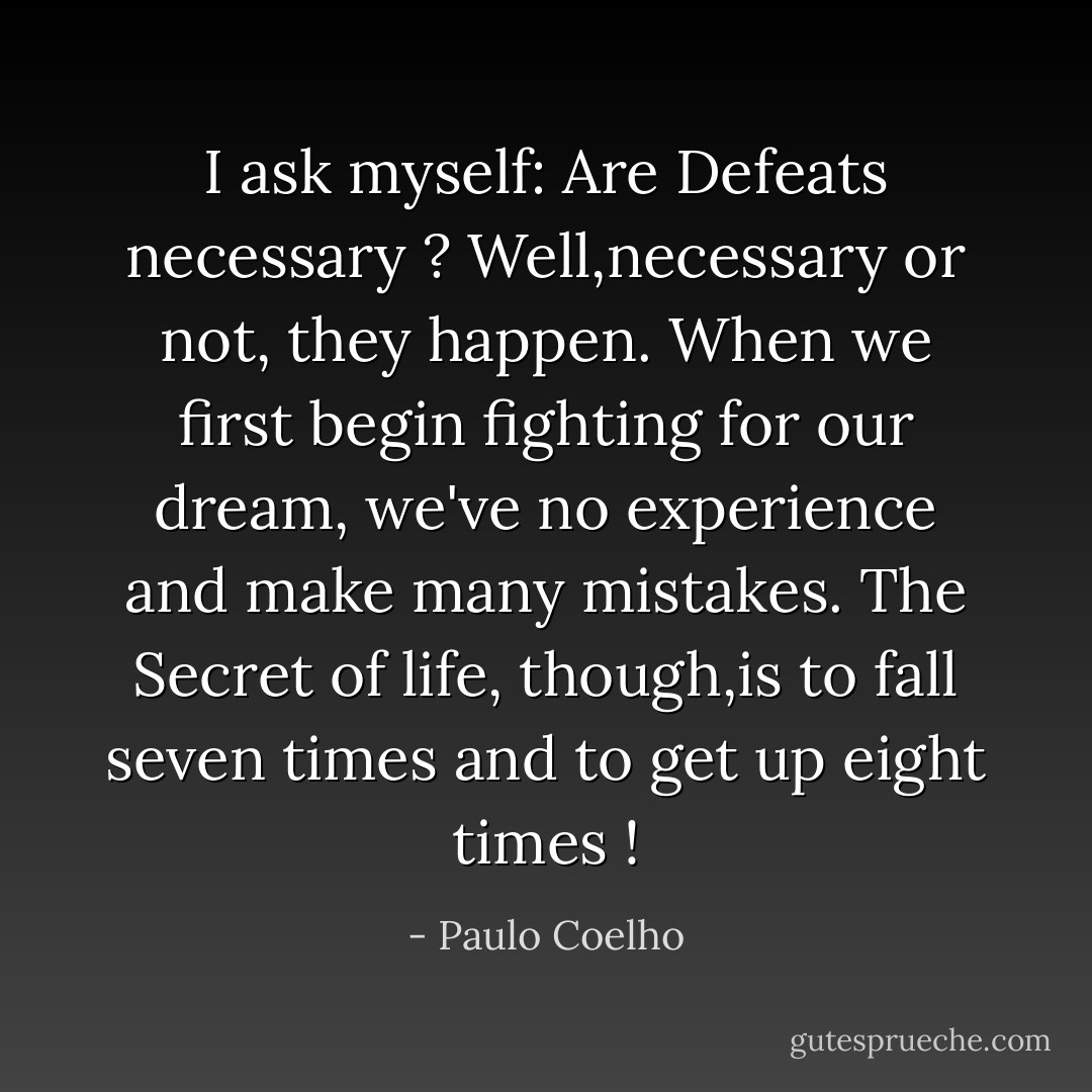 I ask myself: Are Defeats necessary ?<br />Well,necessary or not, they happen.<br />When we first begin fighting for our dream, we've no experience and make many mistakes.<br />The Secret of life, though,is to fall seven times and to get up eight times ! - Paulo Coelho