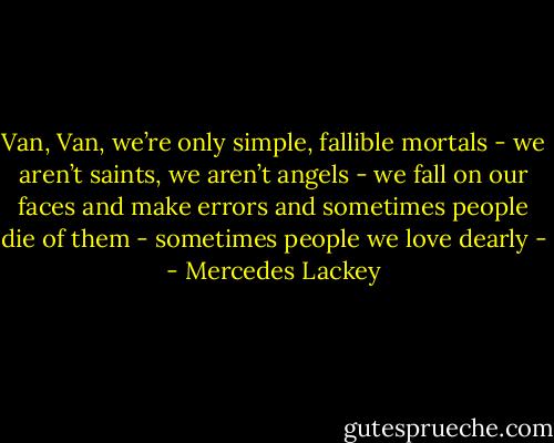 Van, Van, we’re only simple, fallible mortals - we aren’t saints, we aren’t angels - we fall on our faces and make errors and sometimes people die of them - sometimes people we love dearly - - Mercedes Lackey