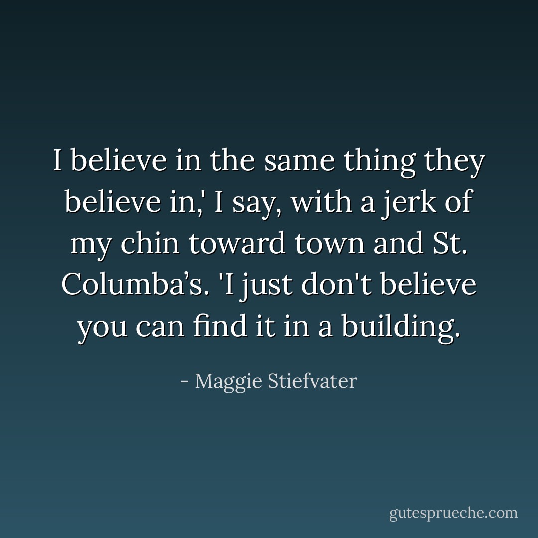 I believe in the same thing they believe in,' I say, with a jerk of my chin toward town and St. Columba’s. 'I just don't believe you can find it in a building. - Maggie Stiefvater