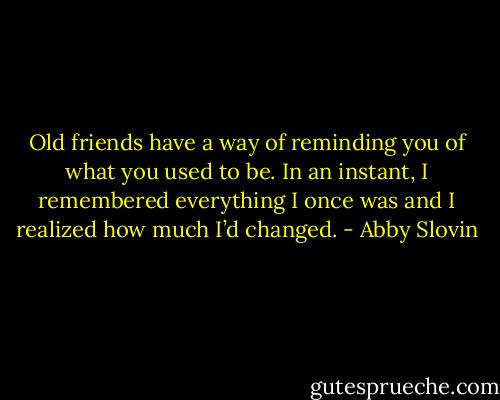 Old friends have a way of reminding you of what you used to be. In an instant, I remembered everything I once was and I realized how much I’d changed. - Abby Slovin